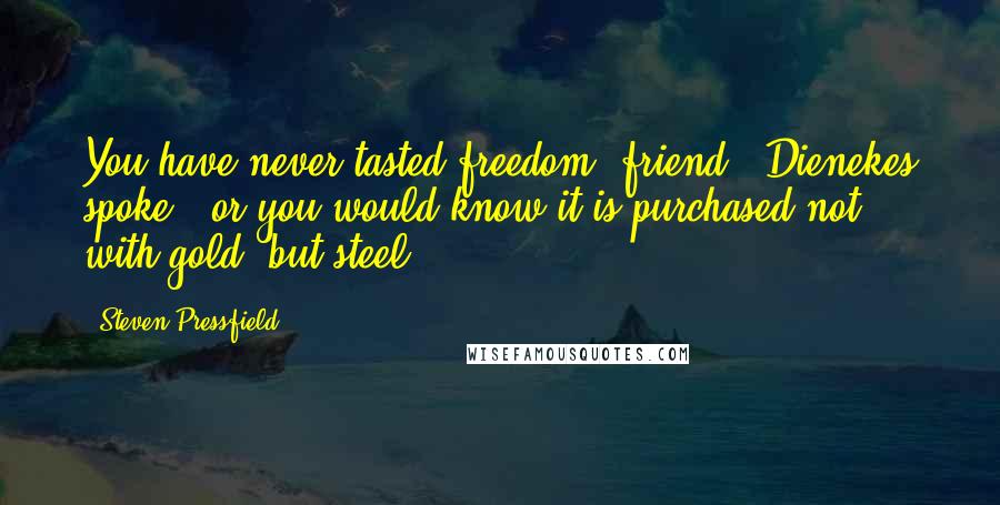 Steven Pressfield Quotes: You have never tasted freedom, friend," Dienekes spoke, "or you would know it is purchased not with gold, but steel.