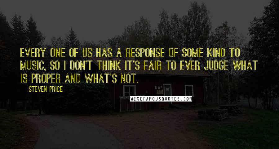 Steven Price Quotes: Every one of us has a response of some kind to music, so I don't think it's fair to ever judge what is proper and what's not.