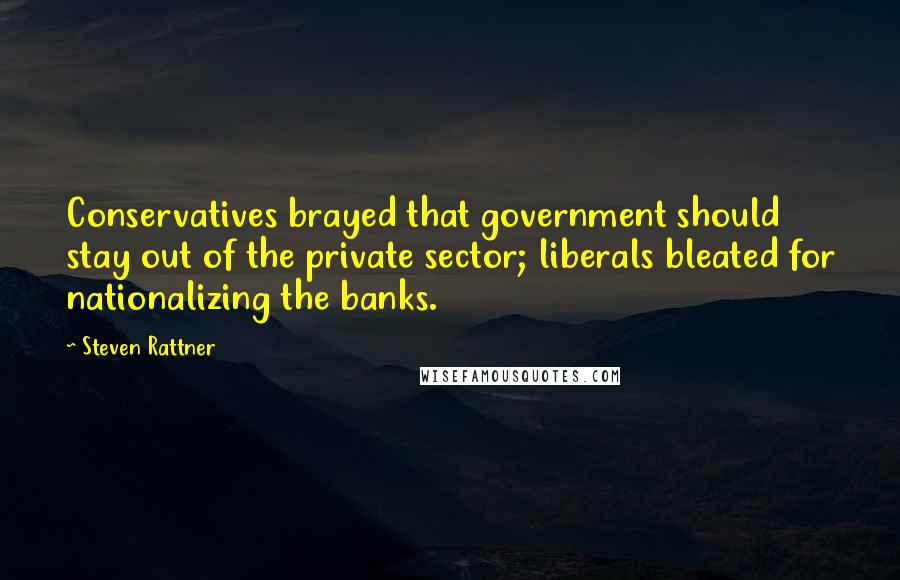 Steven Rattner Quotes: Conservatives brayed that government should stay out of the private sector; liberals bleated for nationalizing the banks.