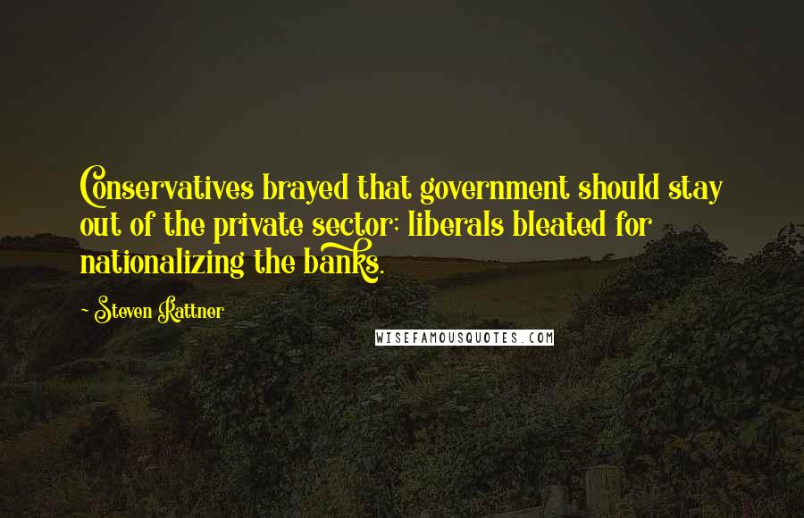 Steven Rattner Quotes: Conservatives brayed that government should stay out of the private sector; liberals bleated for nationalizing the banks.