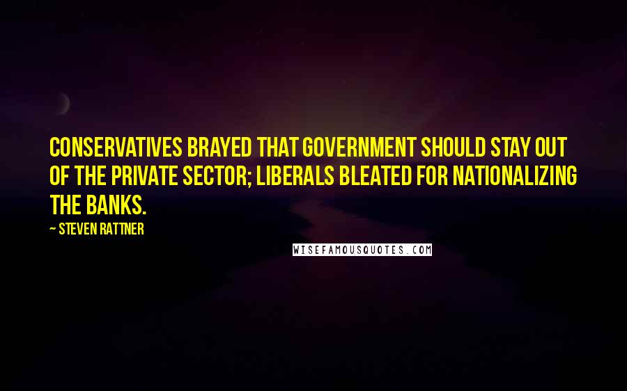 Steven Rattner Quotes: Conservatives brayed that government should stay out of the private sector; liberals bleated for nationalizing the banks.