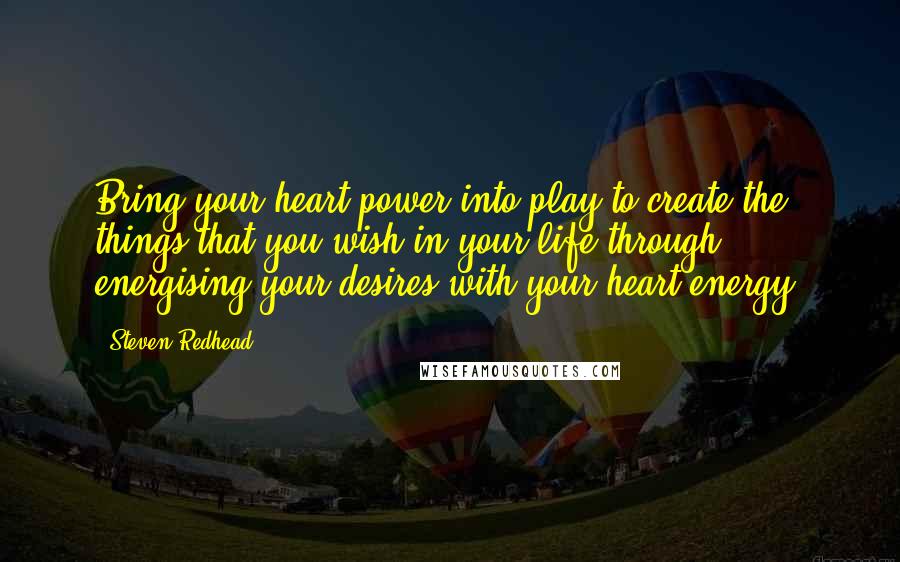 Steven Redhead Quotes: Bring your heart power into play to create the things that you wish in your life through energising your desires with your heart energy.