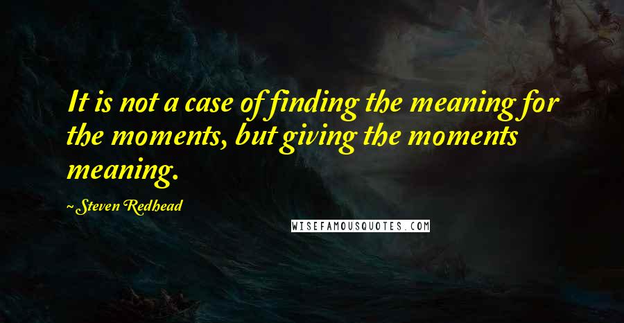 Steven Redhead Quotes: It is not a case of finding the meaning for the moments, but giving the moments meaning.