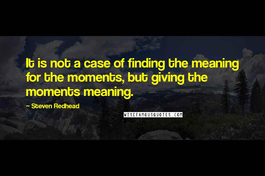 Steven Redhead Quotes: It is not a case of finding the meaning for the moments, but giving the moments meaning.