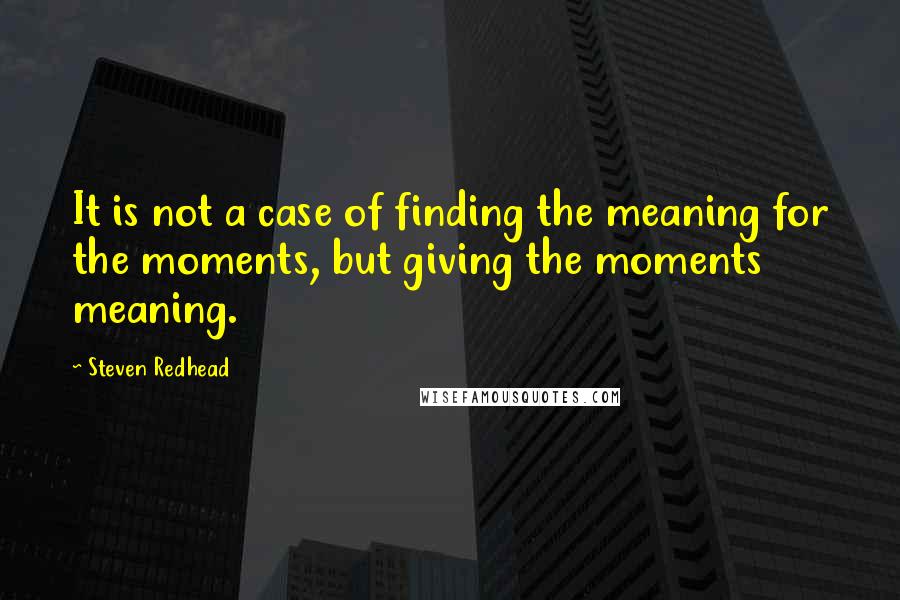 Steven Redhead Quotes: It is not a case of finding the meaning for the moments, but giving the moments meaning.