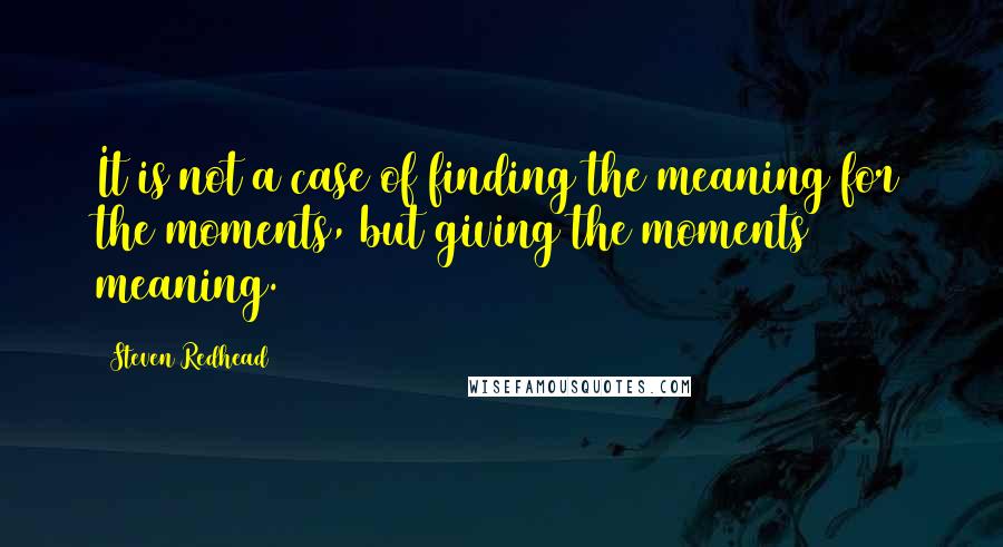 Steven Redhead Quotes: It is not a case of finding the meaning for the moments, but giving the moments meaning.