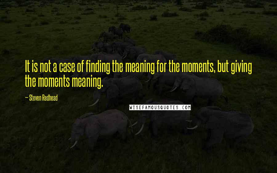 Steven Redhead Quotes: It is not a case of finding the meaning for the moments, but giving the moments meaning.