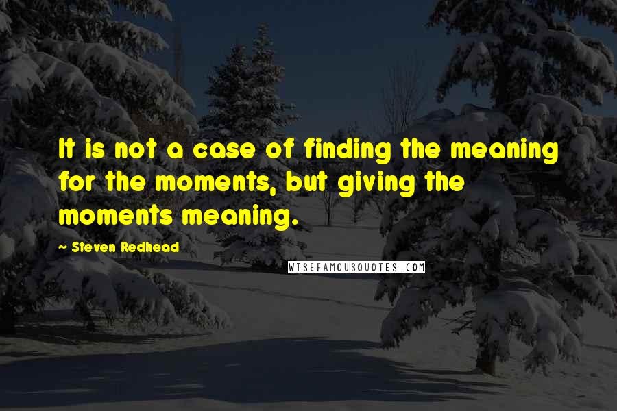 Steven Redhead Quotes: It is not a case of finding the meaning for the moments, but giving the moments meaning.