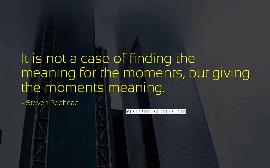 Steven Redhead Quotes: It is not a case of finding the meaning for the moments, but giving the moments meaning.