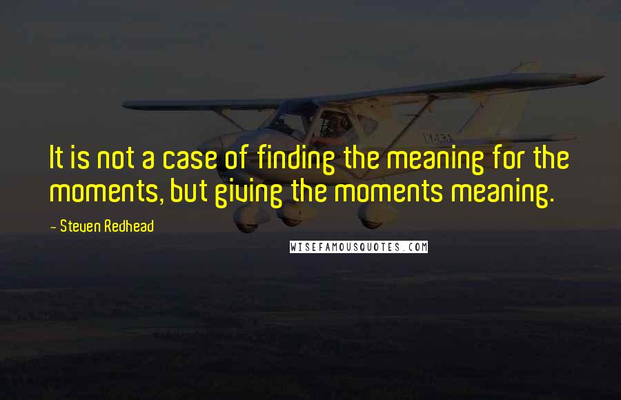 Steven Redhead Quotes: It is not a case of finding the meaning for the moments, but giving the moments meaning.