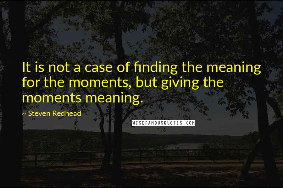 Steven Redhead Quotes: It is not a case of finding the meaning for the moments, but giving the moments meaning.