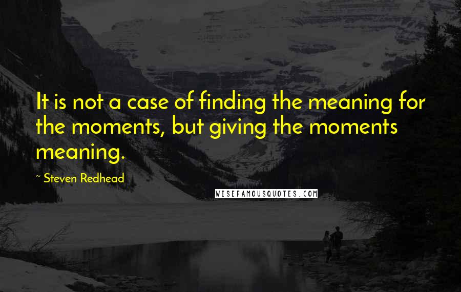 Steven Redhead Quotes: It is not a case of finding the meaning for the moments, but giving the moments meaning.