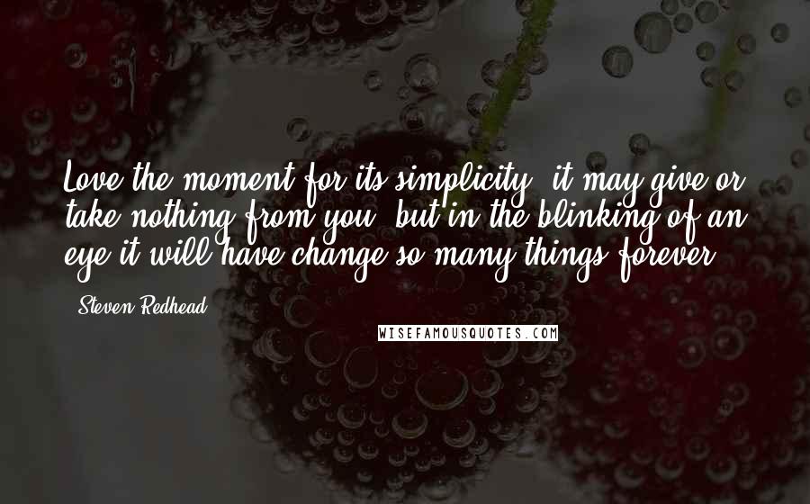 Steven Redhead Quotes: Love the moment for its simplicity, it may give or take nothing from you, but in the blinking of an eye it will have change so many things forever.