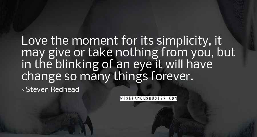 Steven Redhead Quotes: Love the moment for its simplicity, it may give or take nothing from you, but in the blinking of an eye it will have change so many things forever.