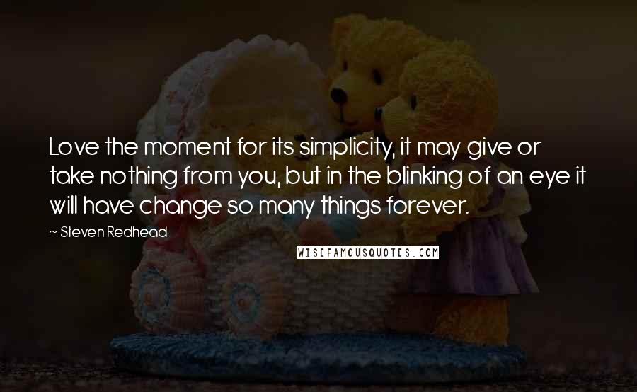 Steven Redhead Quotes: Love the moment for its simplicity, it may give or take nothing from you, but in the blinking of an eye it will have change so many things forever.