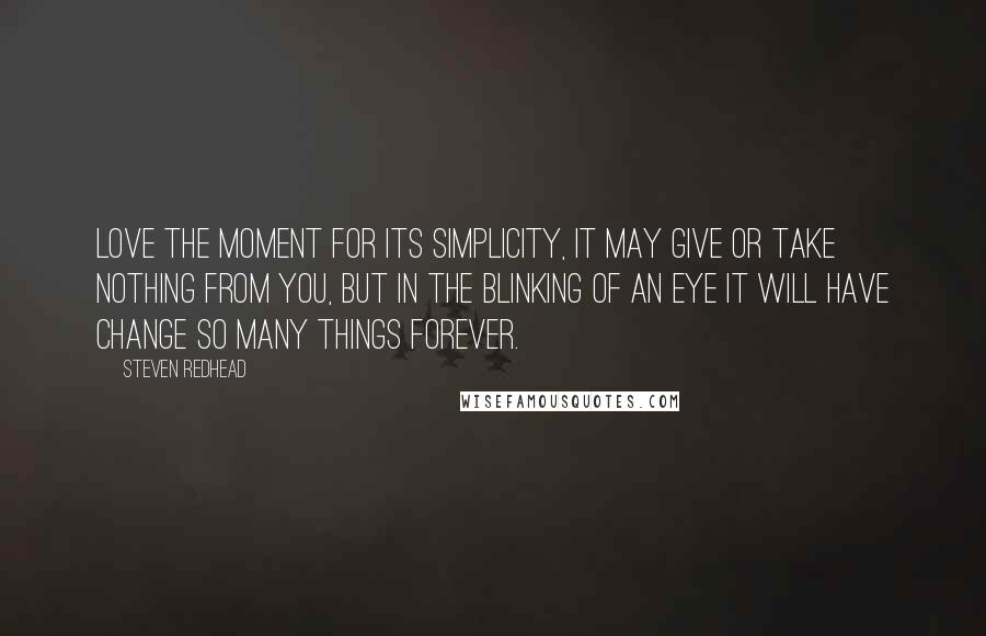 Steven Redhead Quotes: Love the moment for its simplicity, it may give or take nothing from you, but in the blinking of an eye it will have change so many things forever.