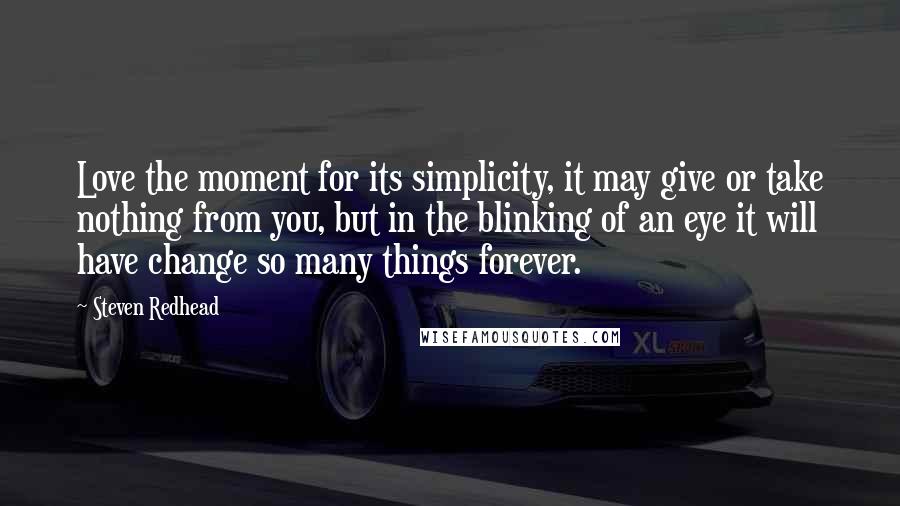 Steven Redhead Quotes: Love the moment for its simplicity, it may give or take nothing from you, but in the blinking of an eye it will have change so many things forever.