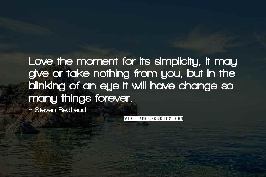 Steven Redhead Quotes: Love the moment for its simplicity, it may give or take nothing from you, but in the blinking of an eye it will have change so many things forever.