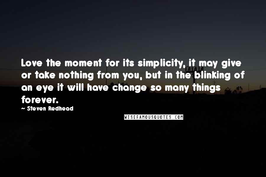 Steven Redhead Quotes: Love the moment for its simplicity, it may give or take nothing from you, but in the blinking of an eye it will have change so many things forever.