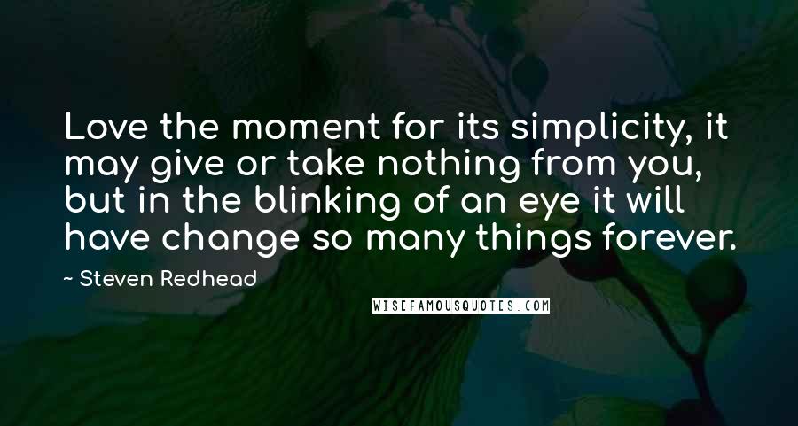 Steven Redhead Quotes: Love the moment for its simplicity, it may give or take nothing from you, but in the blinking of an eye it will have change so many things forever.