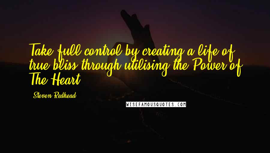Steven Redhead Quotes: Take full control by creating a life of true bliss through utilising the Power of The Heart.