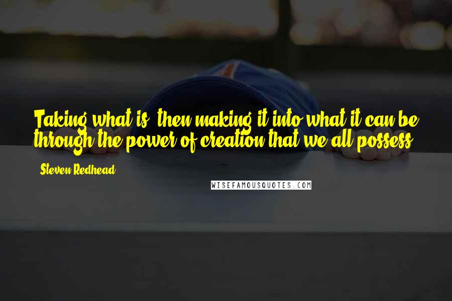 Steven Redhead Quotes: Taking what is, then making it into what it can be through the power of creation that we all possess.