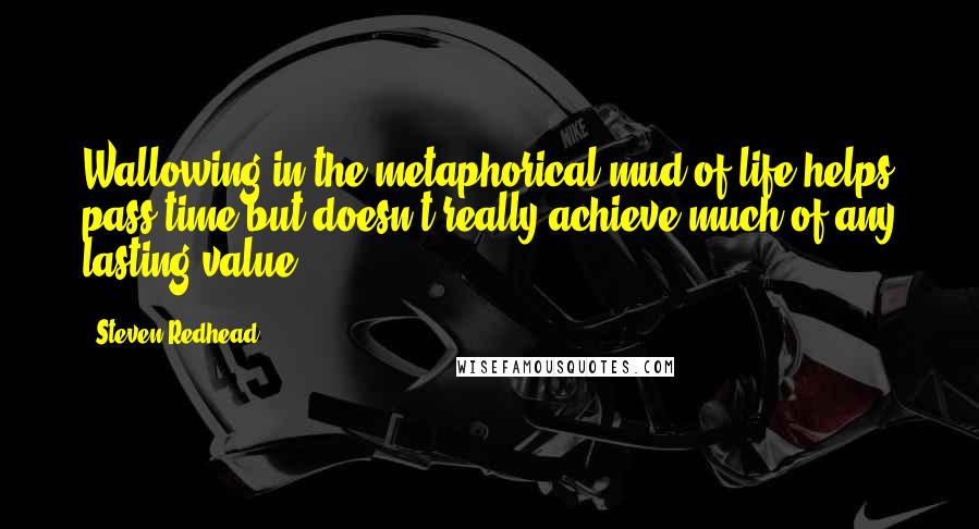 Steven Redhead Quotes: Wallowing in the metaphorical mud of life helps pass time but doesn't really achieve much of any lasting value.