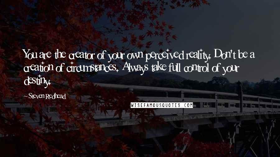 Steven Redhead Quotes: You are the creator of your own perceived reality. Don't be a creation of circumstances. Always take full control of your destiny.