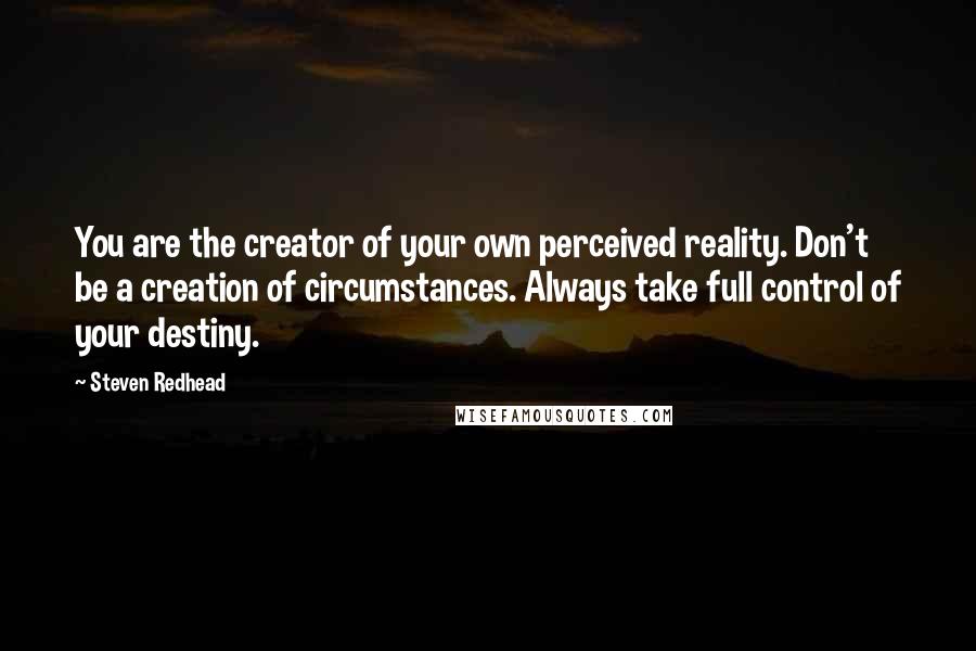 Steven Redhead Quotes: You are the creator of your own perceived reality. Don't be a creation of circumstances. Always take full control of your destiny.