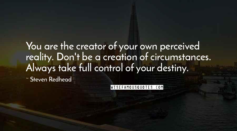 Steven Redhead Quotes: You are the creator of your own perceived reality. Don't be a creation of circumstances. Always take full control of your destiny.
