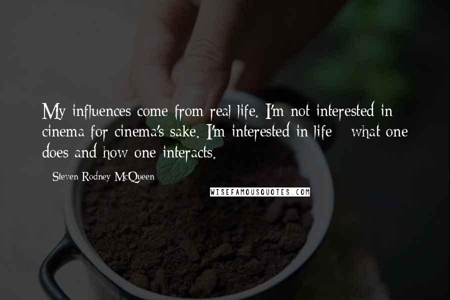 Steven Rodney McQueen Quotes: My influences come from real life. I'm not interested in cinema for cinema's sake. I'm interested in life - what one does and how one interacts.