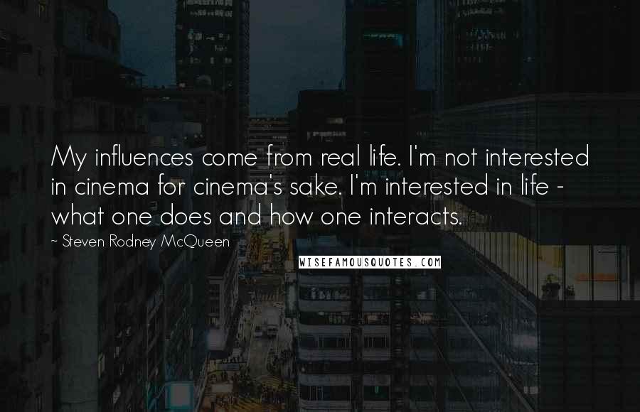 Steven Rodney McQueen Quotes: My influences come from real life. I'm not interested in cinema for cinema's sake. I'm interested in life - what one does and how one interacts.