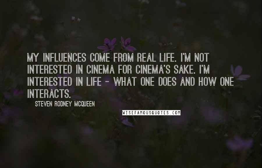 Steven Rodney McQueen Quotes: My influences come from real life. I'm not interested in cinema for cinema's sake. I'm interested in life - what one does and how one interacts.