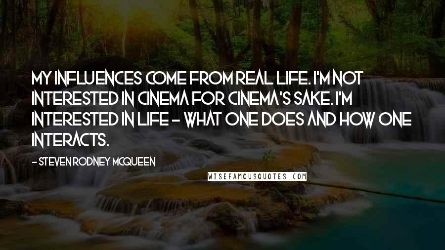 Steven Rodney McQueen Quotes: My influences come from real life. I'm not interested in cinema for cinema's sake. I'm interested in life - what one does and how one interacts.