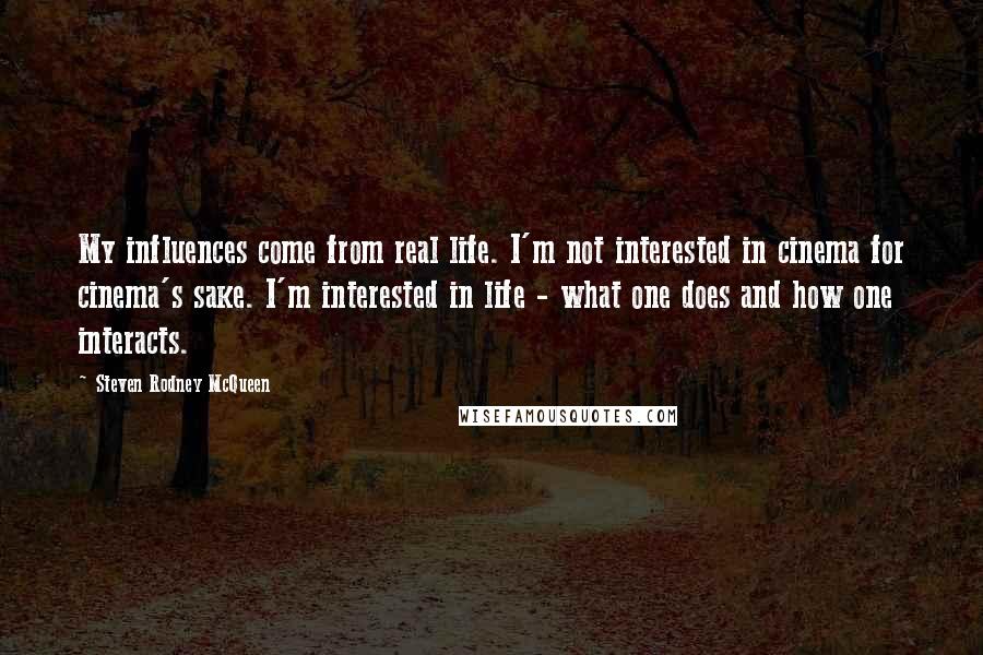 Steven Rodney McQueen Quotes: My influences come from real life. I'm not interested in cinema for cinema's sake. I'm interested in life - what one does and how one interacts.