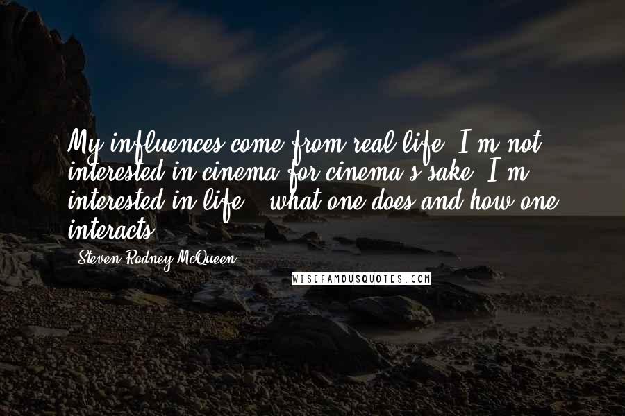 Steven Rodney McQueen Quotes: My influences come from real life. I'm not interested in cinema for cinema's sake. I'm interested in life - what one does and how one interacts.