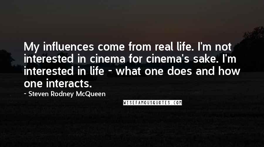 Steven Rodney McQueen Quotes: My influences come from real life. I'm not interested in cinema for cinema's sake. I'm interested in life - what one does and how one interacts.