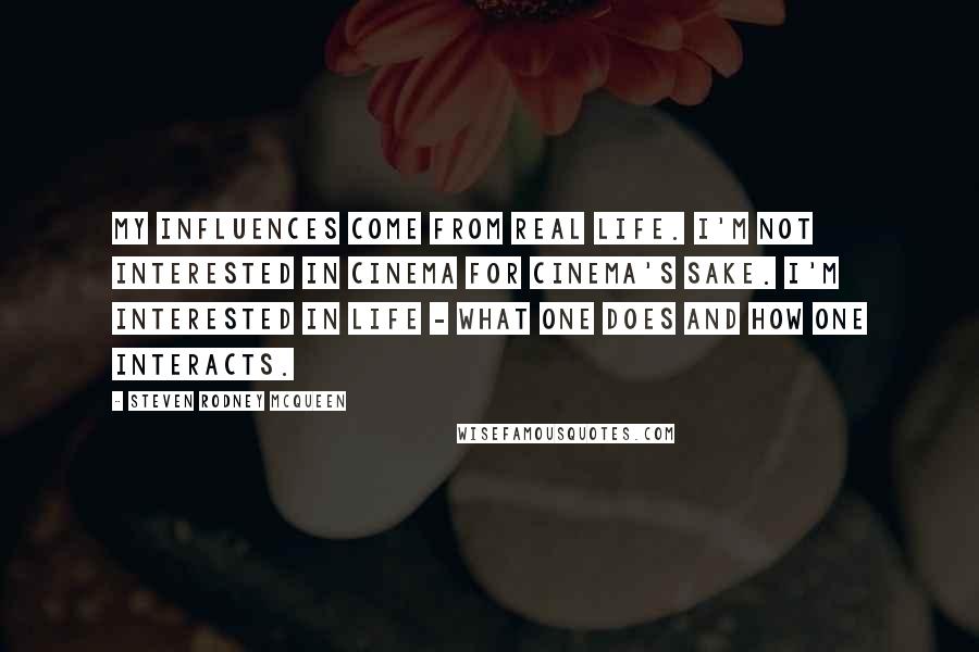 Steven Rodney McQueen Quotes: My influences come from real life. I'm not interested in cinema for cinema's sake. I'm interested in life - what one does and how one interacts.
