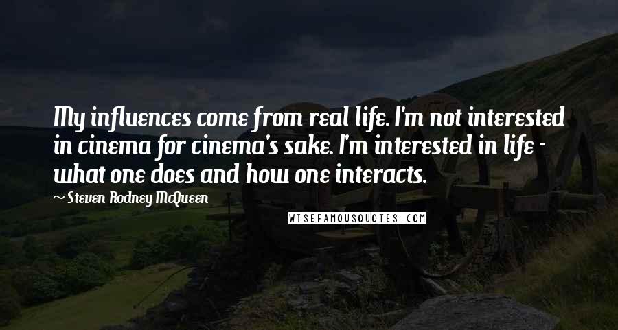 Steven Rodney McQueen Quotes: My influences come from real life. I'm not interested in cinema for cinema's sake. I'm interested in life - what one does and how one interacts.