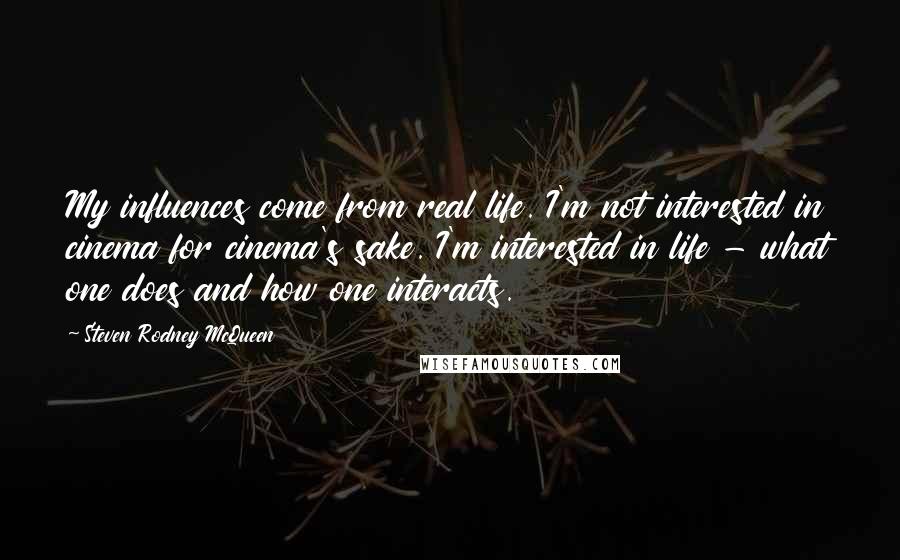 Steven Rodney McQueen Quotes: My influences come from real life. I'm not interested in cinema for cinema's sake. I'm interested in life - what one does and how one interacts.