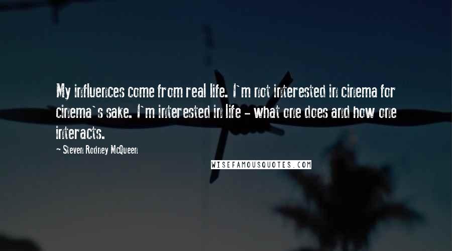 Steven Rodney McQueen Quotes: My influences come from real life. I'm not interested in cinema for cinema's sake. I'm interested in life - what one does and how one interacts.