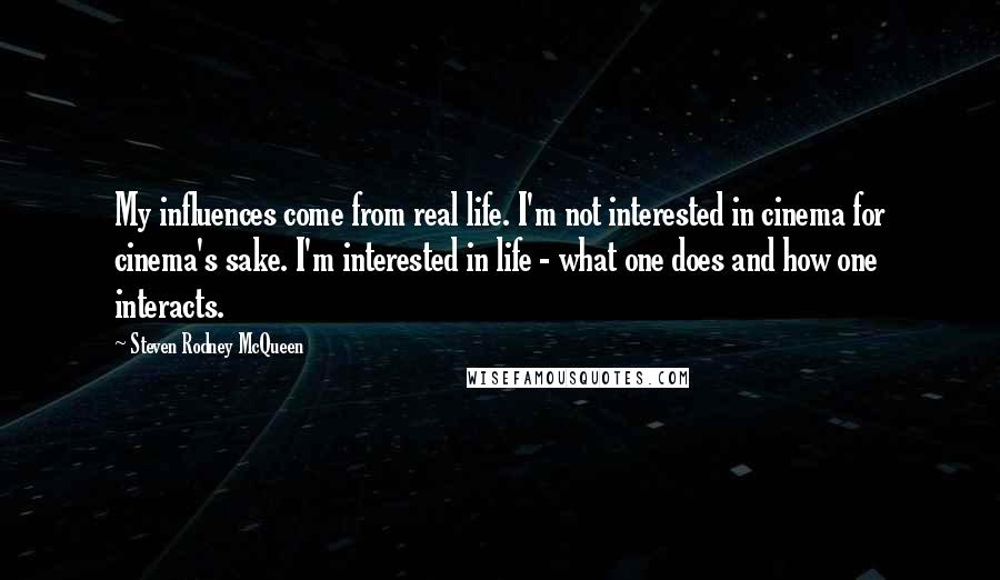 Steven Rodney McQueen Quotes: My influences come from real life. I'm not interested in cinema for cinema's sake. I'm interested in life - what one does and how one interacts.