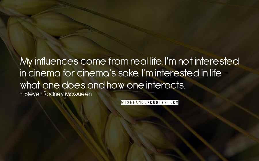 Steven Rodney McQueen Quotes: My influences come from real life. I'm not interested in cinema for cinema's sake. I'm interested in life - what one does and how one interacts.