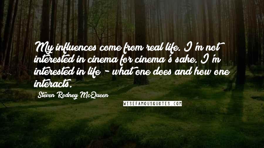 Steven Rodney McQueen Quotes: My influences come from real life. I'm not interested in cinema for cinema's sake. I'm interested in life - what one does and how one interacts.