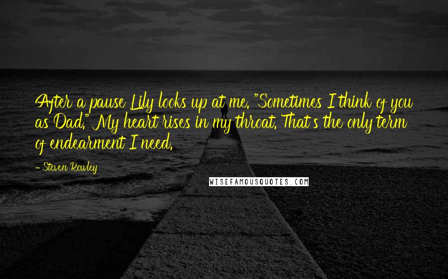 Steven Rowley Quotes: After a pause Lily looks up at me. "Sometimes I think of you as Dad." My heart rises in my throat. That's the only term of endearment I need.