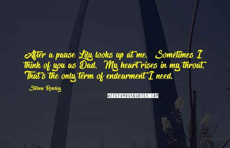 Steven Rowley Quotes: After a pause Lily looks up at me. "Sometimes I think of you as Dad." My heart rises in my throat. That's the only term of endearment I need.