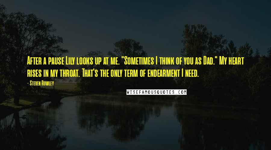 Steven Rowley Quotes: After a pause Lily looks up at me. "Sometimes I think of you as Dad." My heart rises in my throat. That's the only term of endearment I need.