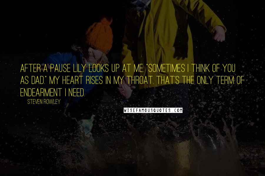 Steven Rowley Quotes: After a pause Lily looks up at me. "Sometimes I think of you as Dad." My heart rises in my throat. That's the only term of endearment I need.