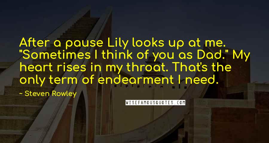 Steven Rowley Quotes: After a pause Lily looks up at me. "Sometimes I think of you as Dad." My heart rises in my throat. That's the only term of endearment I need.