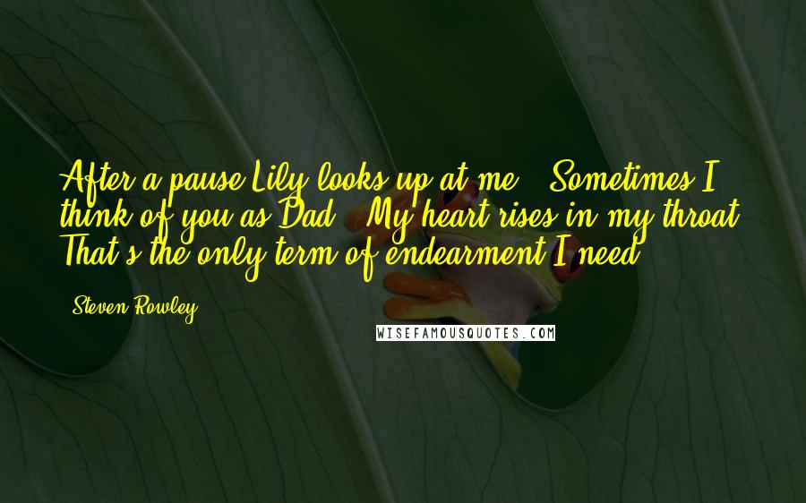 Steven Rowley Quotes: After a pause Lily looks up at me. "Sometimes I think of you as Dad." My heart rises in my throat. That's the only term of endearment I need.